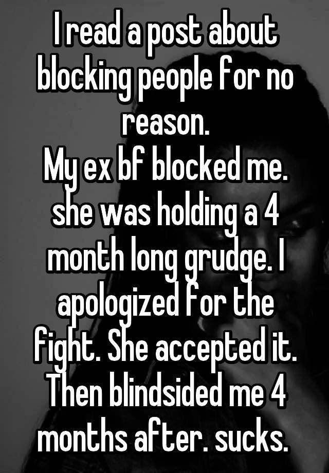 I read a post about blocking people for no reason.
My ex bf blocked me. she was holding a 4 month long grudge. I apologized for the fight. She accepted it. Then blindsided me 4 months after. sucks. 