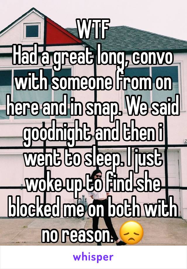 WTF
Had a great long, convo with someone from on here and in snap. We said goodnight and then i went to sleep. I just woke up to find she blocked me on both with no reason. 😞