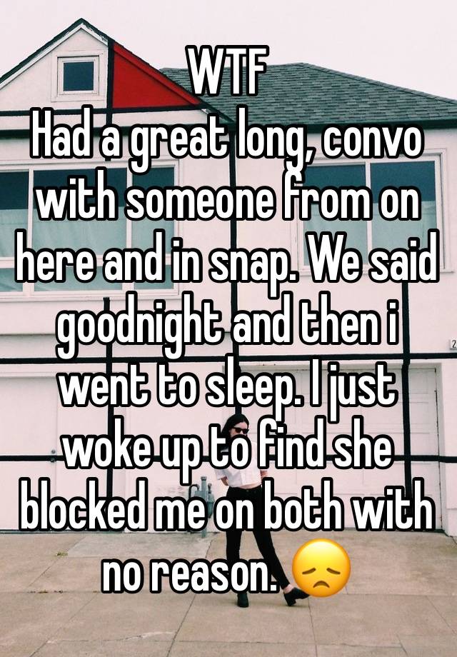 WTF
Had a great long, convo with someone from on here and in snap. We said goodnight and then i went to sleep. I just woke up to find she blocked me on both with no reason. 😞