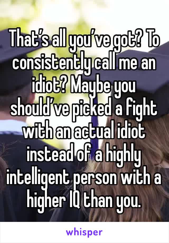 That’s all you’ve got? To consistently call me an idiot? Maybe you should’ve picked a fight with an actual idiot instead of a highly intelligent person with a higher IQ than you.