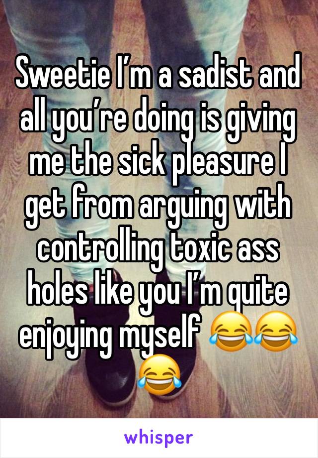 Sweetie I’m a sadist and all you’re doing is giving me the sick pleasure I get from arguing with controlling toxic ass holes like you I’m quite enjoying myself 😂😂😂