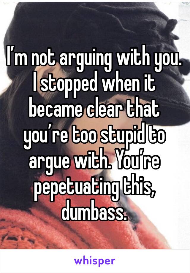 I’m not arguing with you. I stopped when it became clear that you’re too stupid to argue with. You’re pepetuating this, dumbass. 