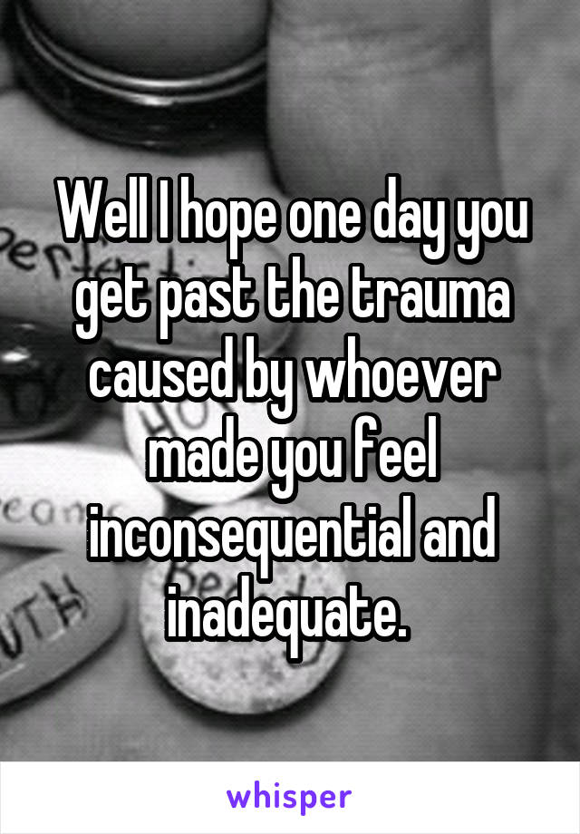 Well I hope one day you get past the trauma caused by whoever made you feel inconsequential and inadequate. 