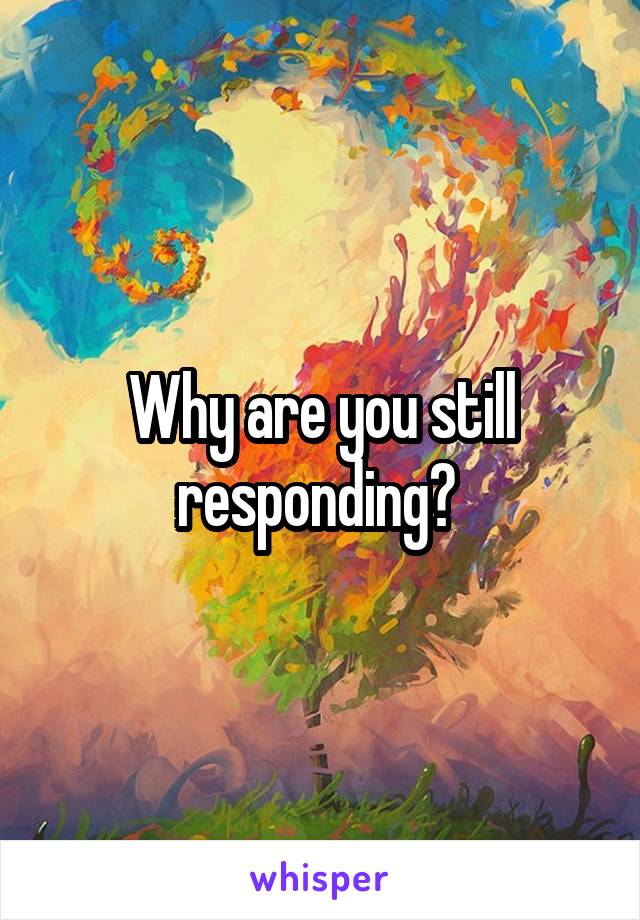 Why are you still responding? 