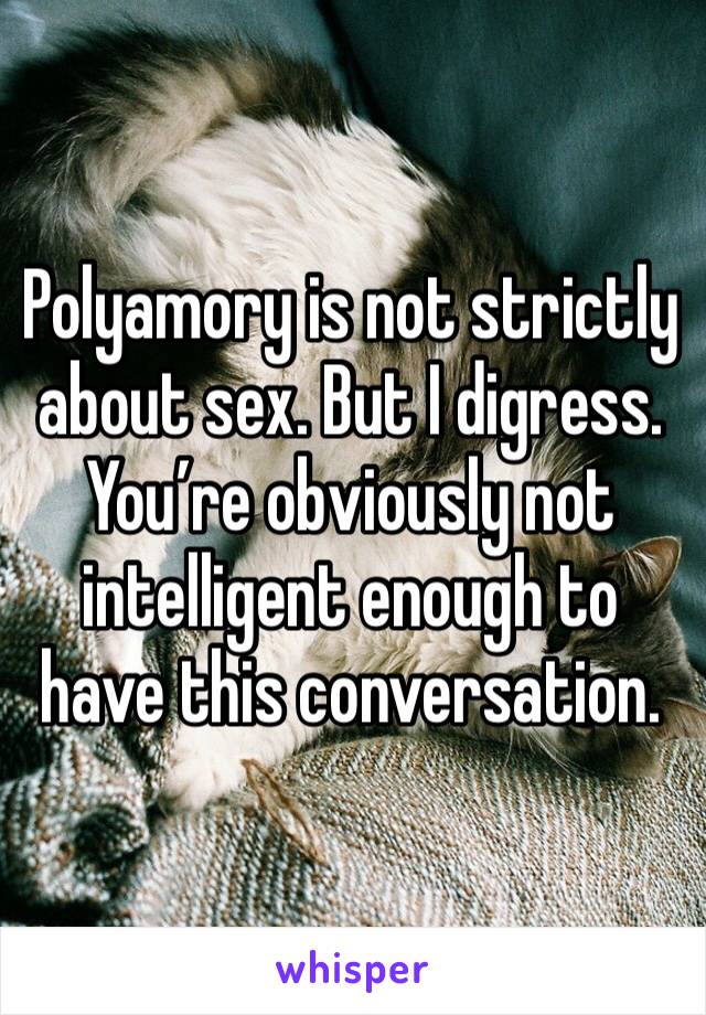 Polyamory is not strictly about sex. But I digress. You’re obviously not intelligent enough to have this conversation. 