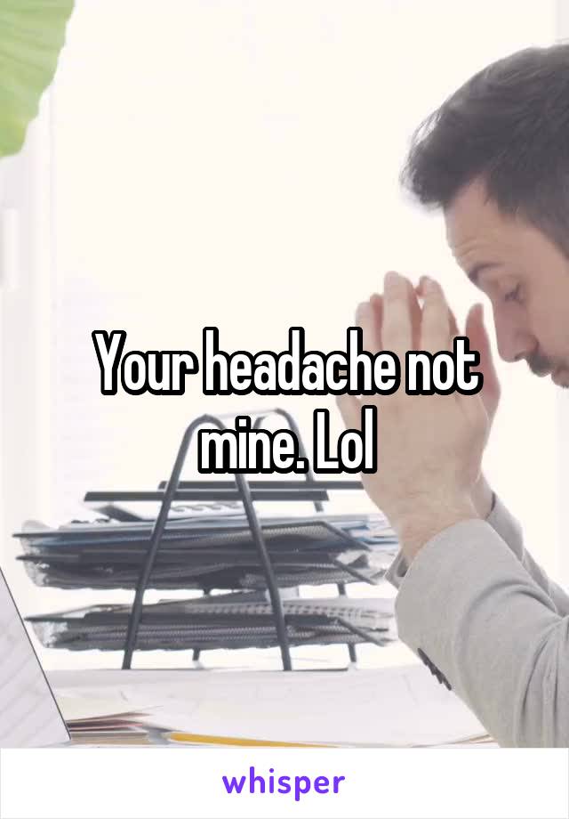 Your headache not mine. Lol