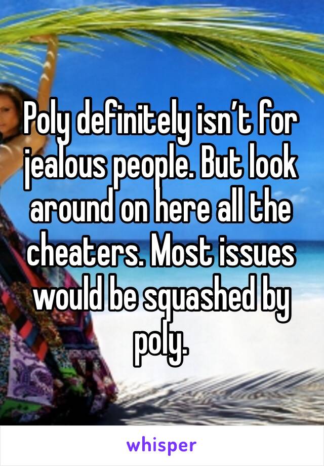 Poly definitely isn’t for jealous people. But look around on here all the cheaters. Most issues would be squashed by poly. 