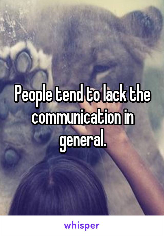 People tend to lack the communication in general.