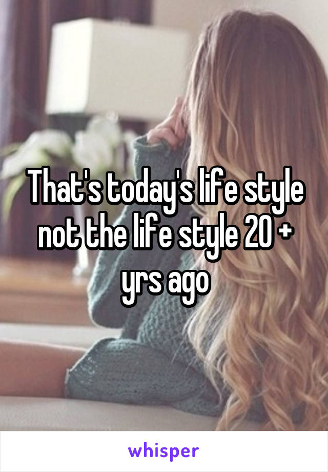 That's today's life style not the life style 20 + yrs ago