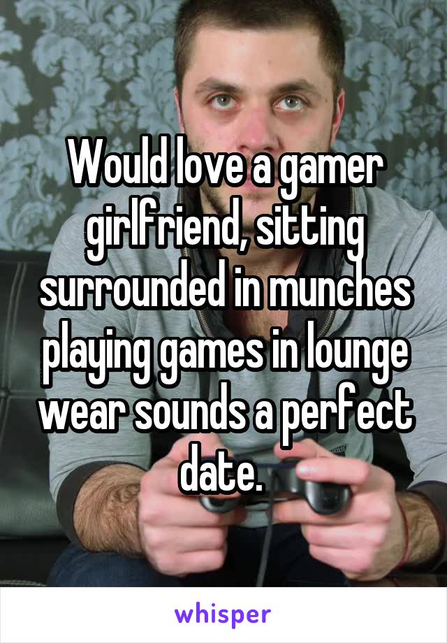 Would love a gamer girlfriend, sitting surrounded in munches playing games in lounge wear sounds a perfect date. 