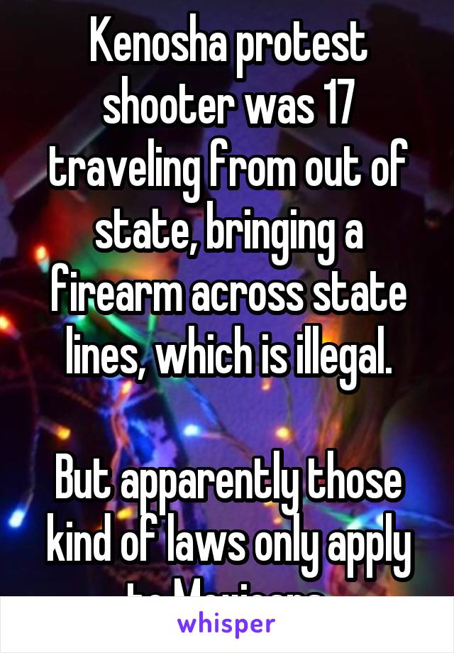 Kenosha protest shooter was 17 traveling from out of state, bringing a firearm across state lines, which is illegal.

But apparently those kind of laws only apply to Mexicans.