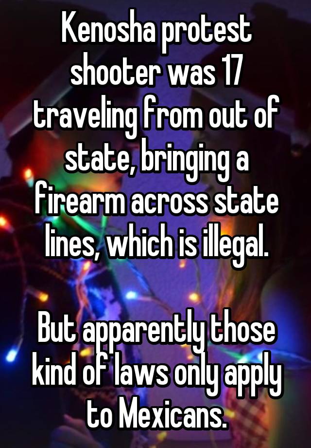 Kenosha protest shooter was 17 traveling from out of state, bringing a firearm across state lines, which is illegal.

But apparently those kind of laws only apply to Mexicans.