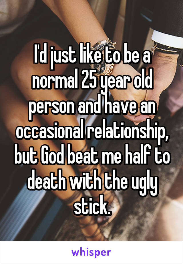 I'd just like to be a normal 25 year old person and have an occasional relationship, but God beat me half to death with the ugly stick.