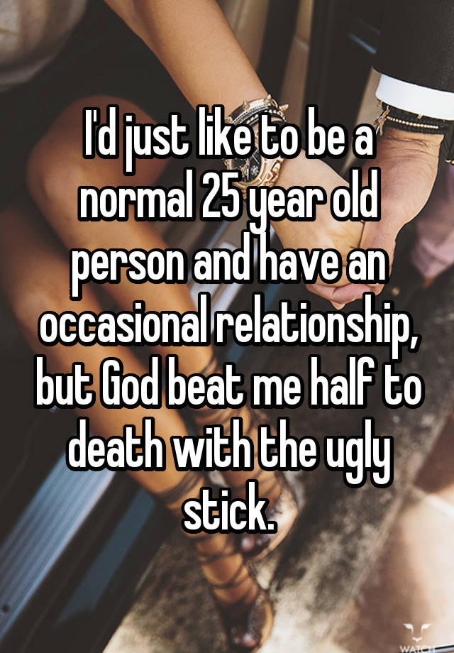 I'd just like to be a normal 25 year old person and have an occasional relationship, but God beat me half to death with the ugly stick.