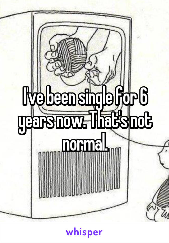 I've been single for 6 years now. That's not normal.