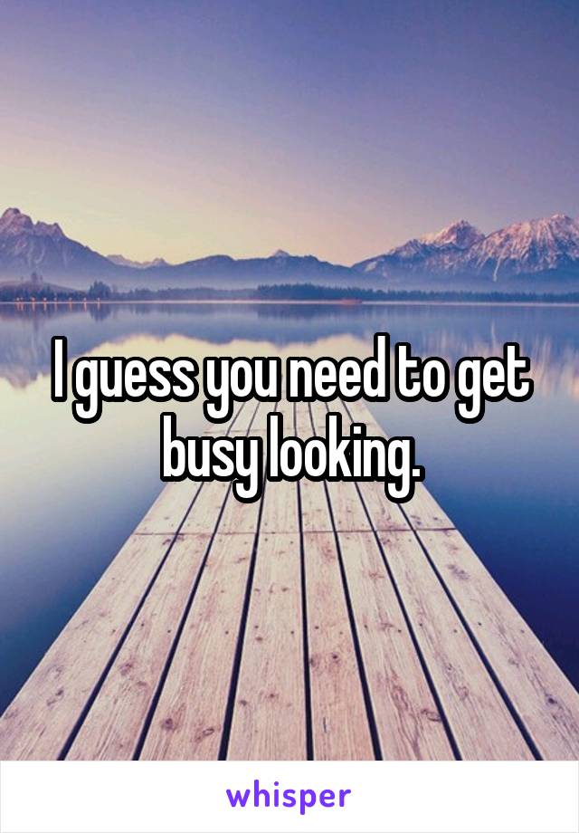 I guess you need to get busy looking.