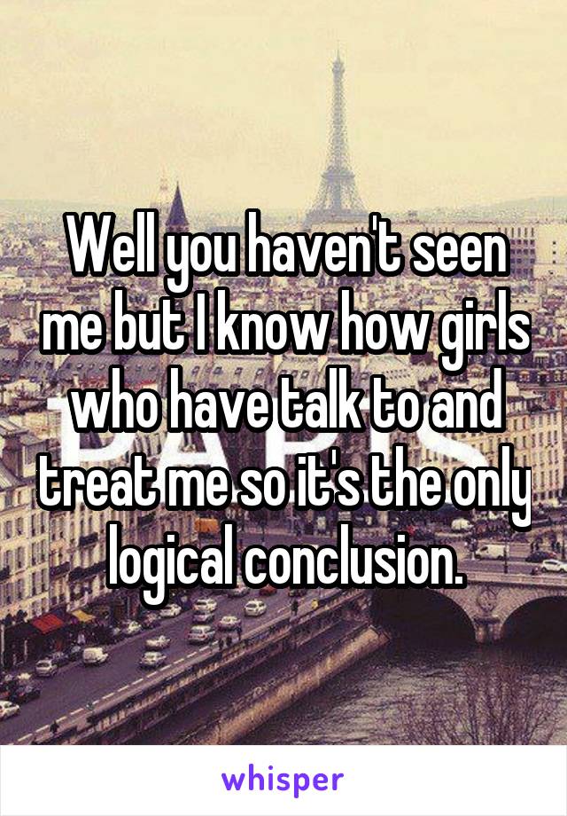 Well you haven't seen me but I know how girls who have talk to and treat me so it's the only logical conclusion.