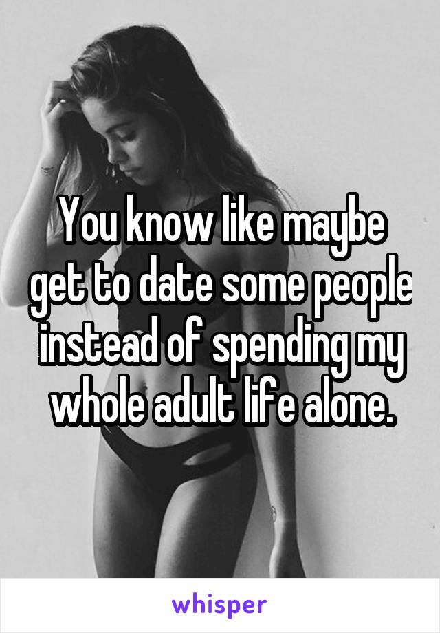 You know like maybe get to date some people instead of spending my whole adult life alone.