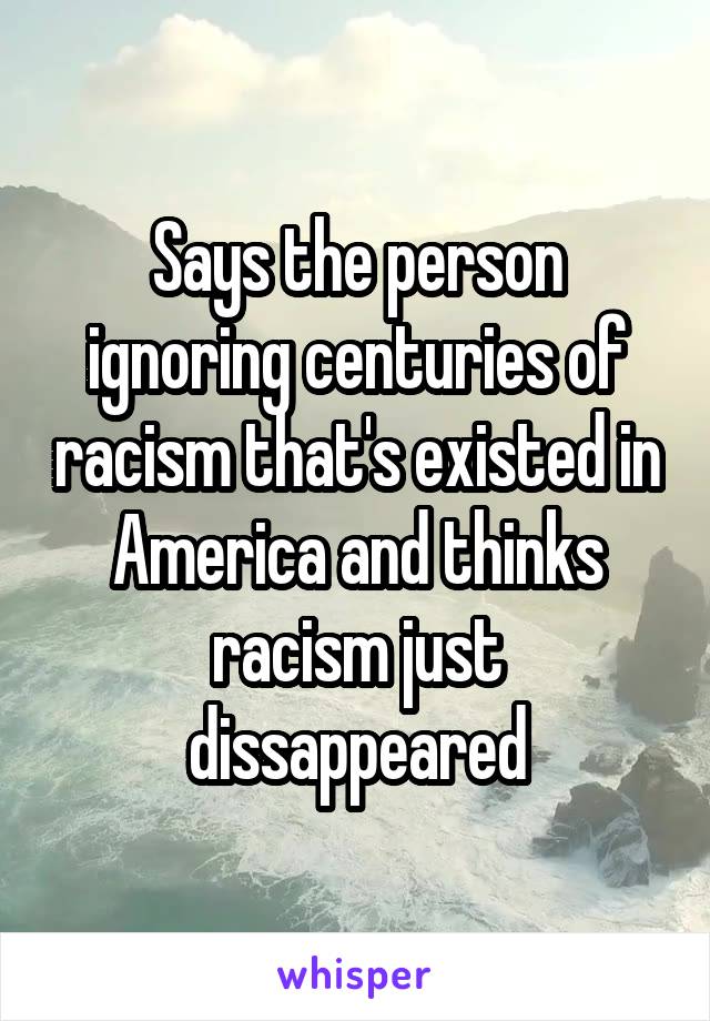 Says the person ignoring centuries of racism that's existed in America and thinks racism just dissappeared