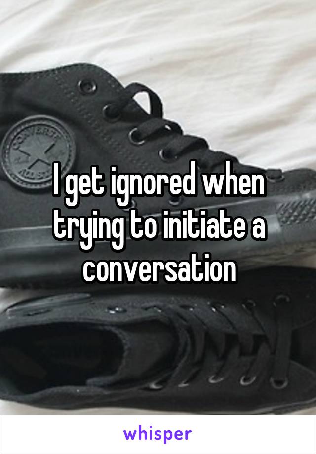 I get ignored when trying to initiate a conversation