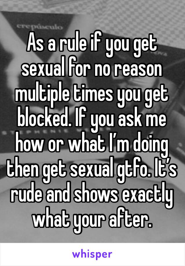 As a rule if you get sexual for no reason multiple times you get blocked. If you ask me how or what I’m doing then get sexual gtfo. It’s rude and shows exactly what your after. 