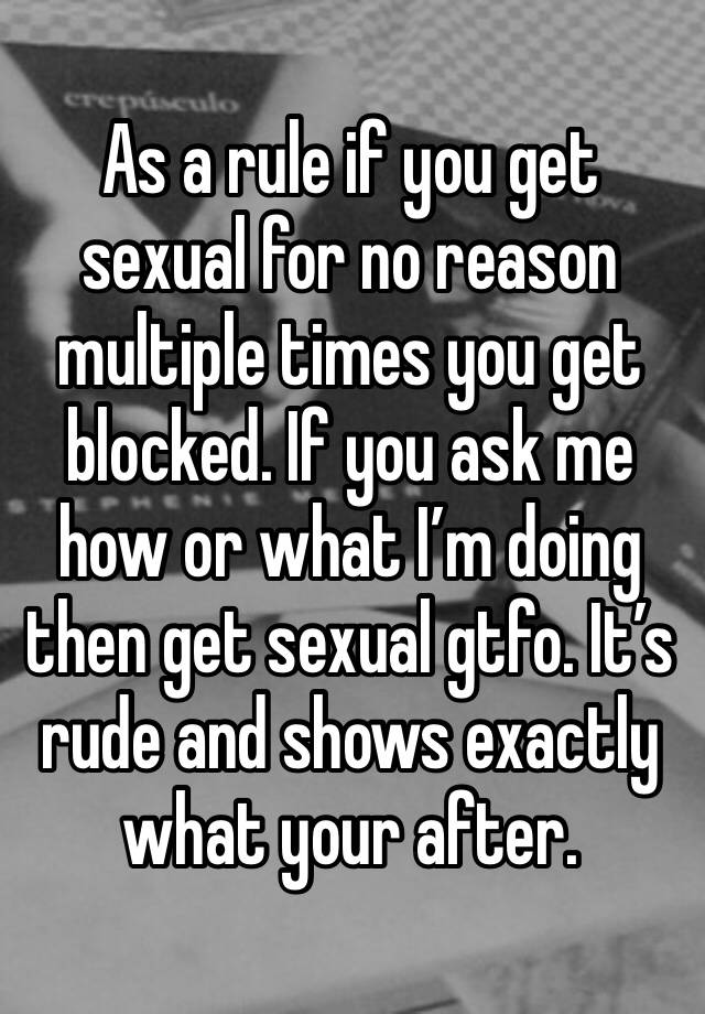 As a rule if you get sexual for no reason multiple times you get blocked. If you ask me how or what I’m doing then get sexual gtfo. It’s rude and shows exactly what your after. 