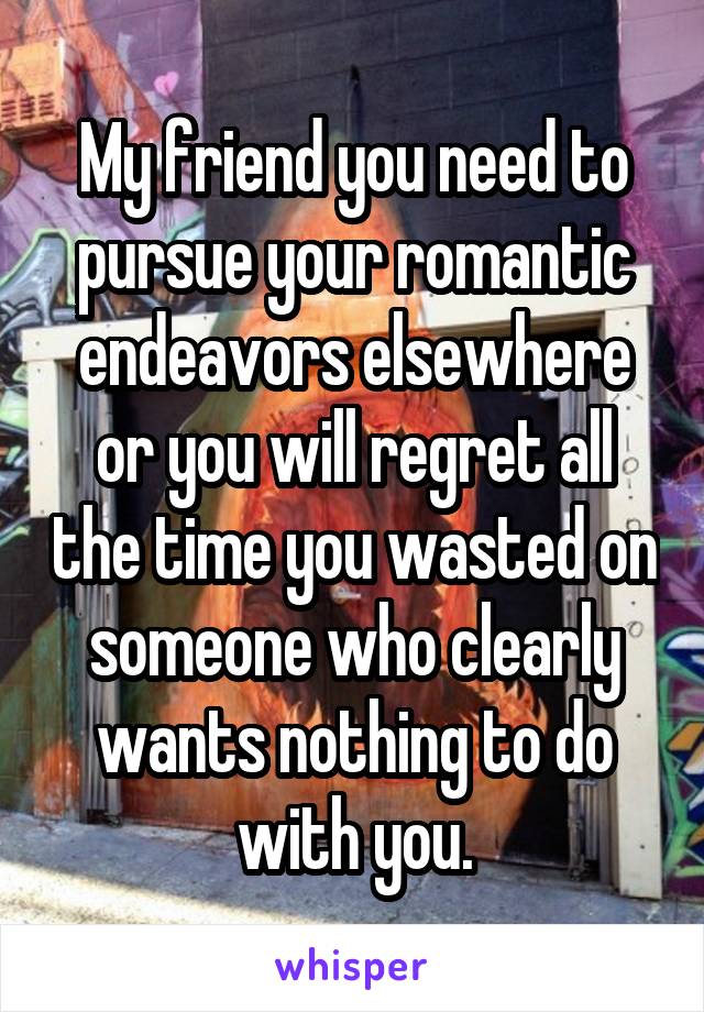 My friend you need to pursue your romantic endeavors elsewhere or you will regret all the time you wasted on someone who clearly wants nothing to do with you.