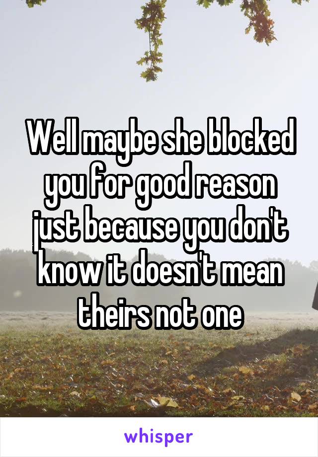 Well maybe she blocked you for good reason just because you don't know it doesn't mean theirs not one