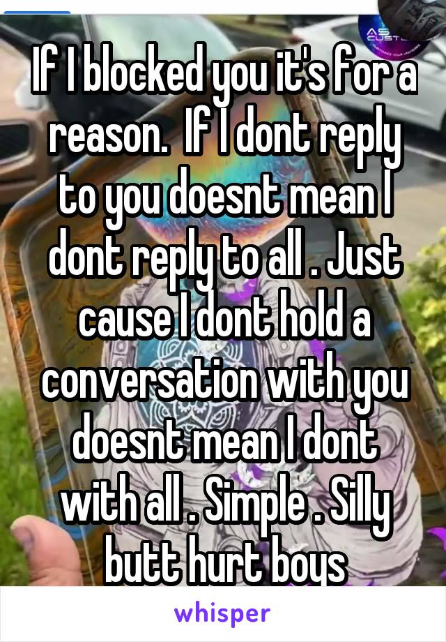 If I blocked you it's for a reason.  If I dont reply to you doesnt mean I dont reply to all . Just cause I dont hold a conversation with you doesnt mean I dont with all . Simple . Silly butt hurt boys