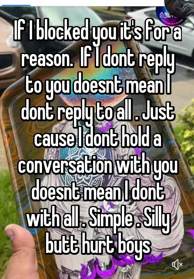 If I blocked you it's for a reason.  If I dont reply to you doesnt mean I dont reply to all . Just cause I dont hold a conversation with you doesnt mean I dont with all . Simple . Silly butt hurt boys