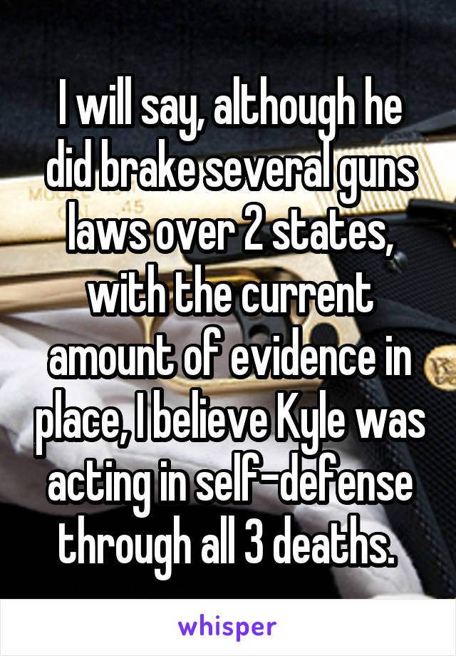 I will say, although he did brake several guns laws over 2 states, with the current amount of evidence in place, I believe Kyle was acting in self-defense through all 3 deaths. 