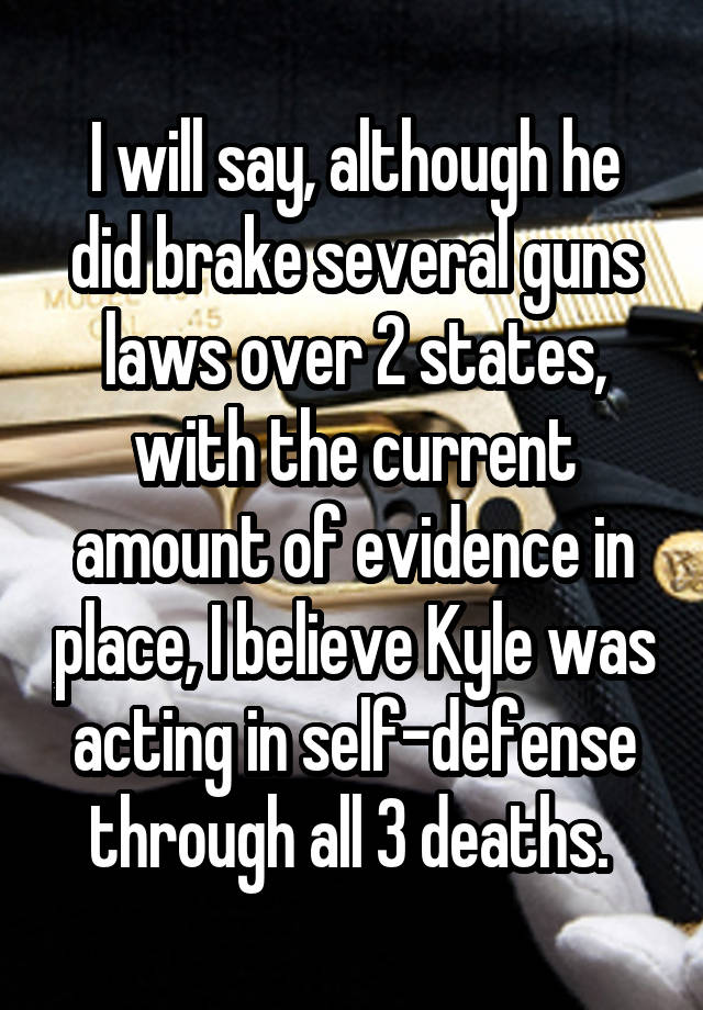 I will say, although he did brake several guns laws over 2 states, with the current amount of evidence in place, I believe Kyle was acting in self-defense through all 3 deaths. 