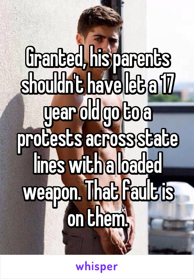 Granted, his parents shouldn't have let a 17 year old go to a protests across state lines with a loaded weapon. That fault is on them.