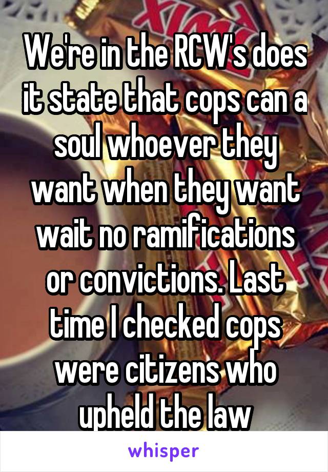 We're in the RCW's does it state that cops can a soul whoever they want when they want wait no ramifications or convictions. Last time I checked cops were citizens who upheld the law