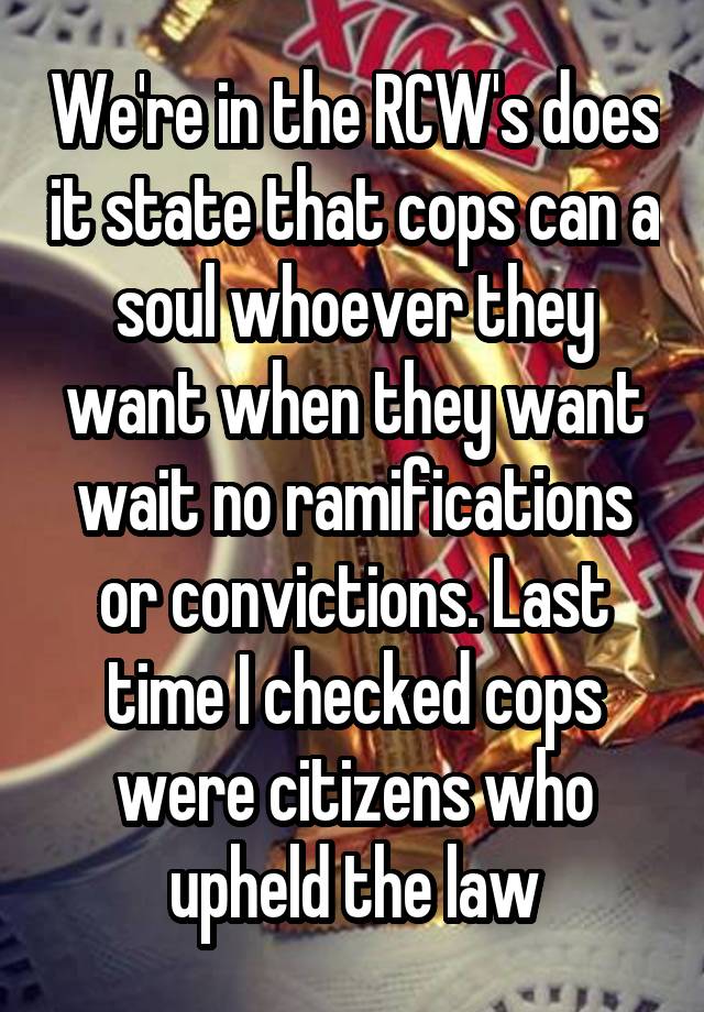 We're in the RCW's does it state that cops can a soul whoever they want when they want wait no ramifications or convictions. Last time I checked cops were citizens who upheld the law