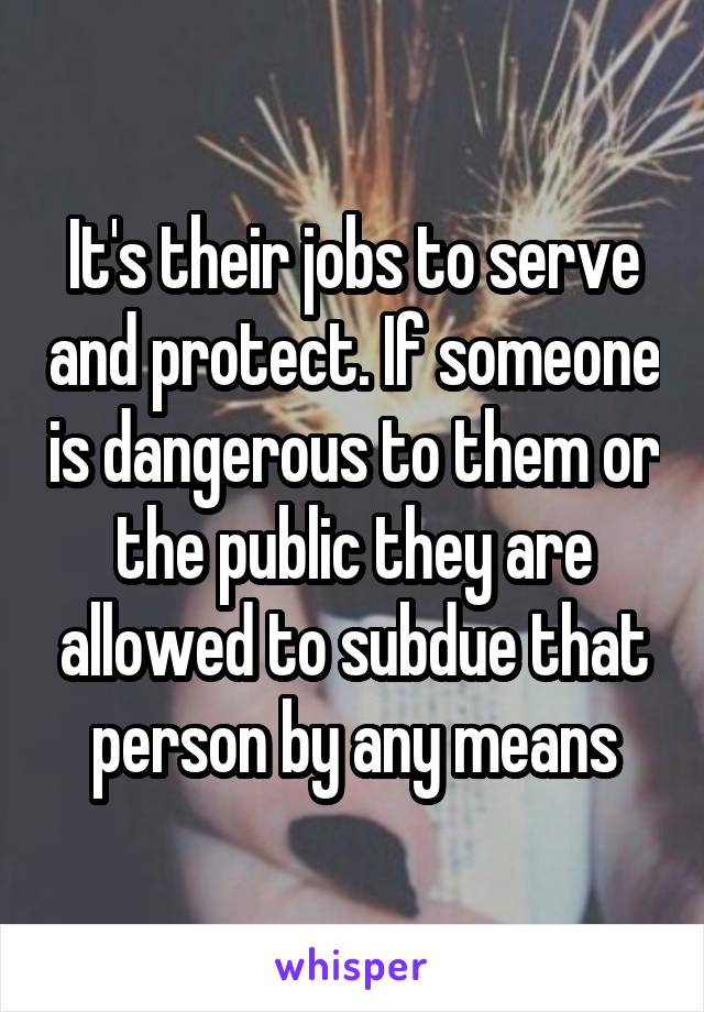 It's their jobs to serve and protect. If someone is dangerous to them or the public they are allowed to subdue that person by any means