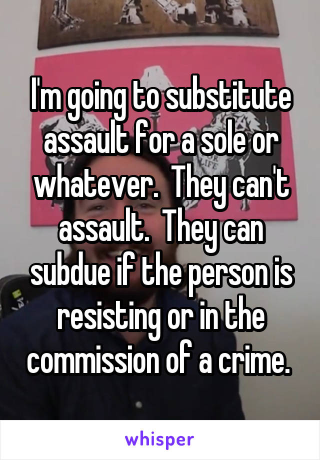 I'm going to substitute assault for a sole or whatever.  They can't assault.  They can subdue if the person is resisting or in the commission of a crime. 