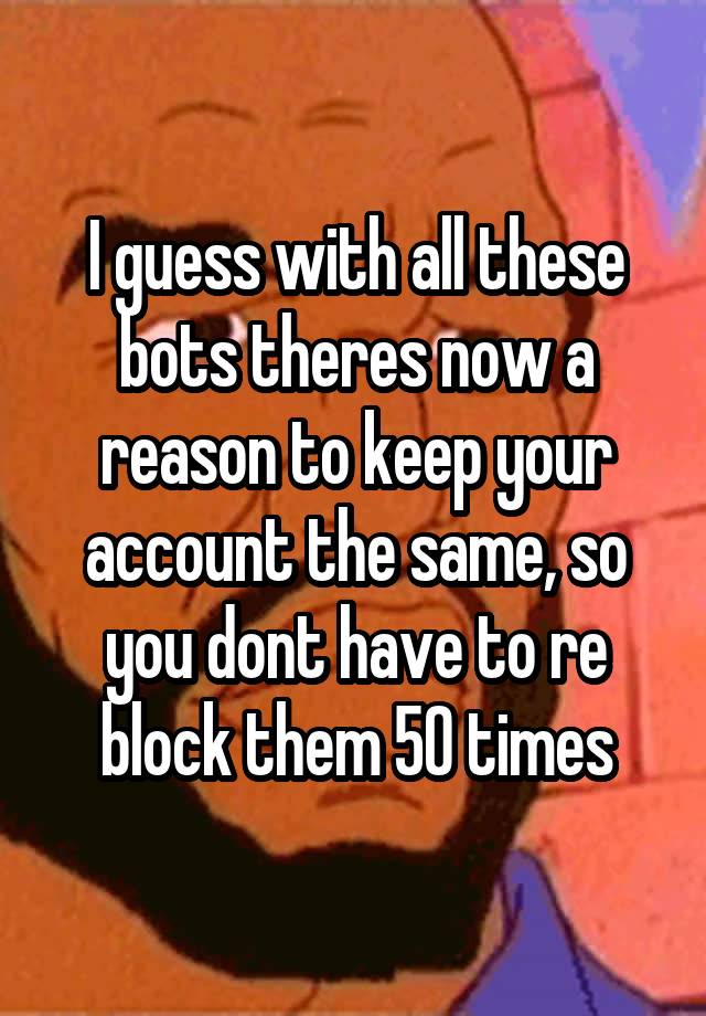 I guess with all these bots theres now a reason to keep your account the same, so you dont have to re block them 50 times