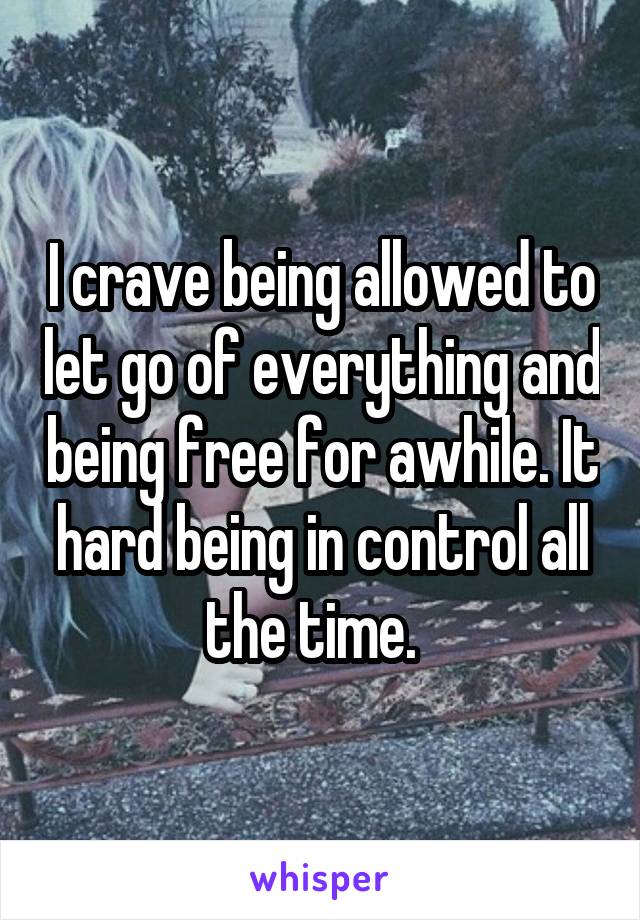 I crave being allowed to let go of everything and being free for awhile. It hard being in control all the time.  