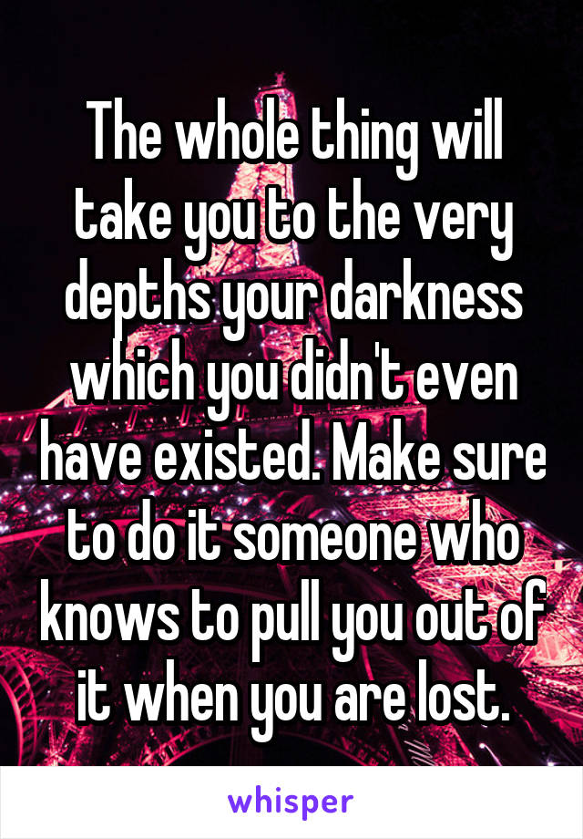 The whole thing will take you to the very depths your darkness which you didn't even have existed. Make sure to do it someone who knows to pull you out of it when you are lost.