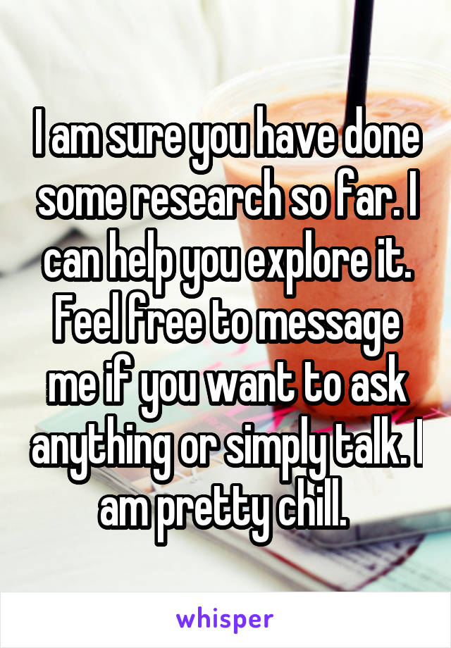 I am sure you have done some research so far. I can help you explore it. Feel free to message me if you want to ask anything or simply talk. I am pretty chill. 