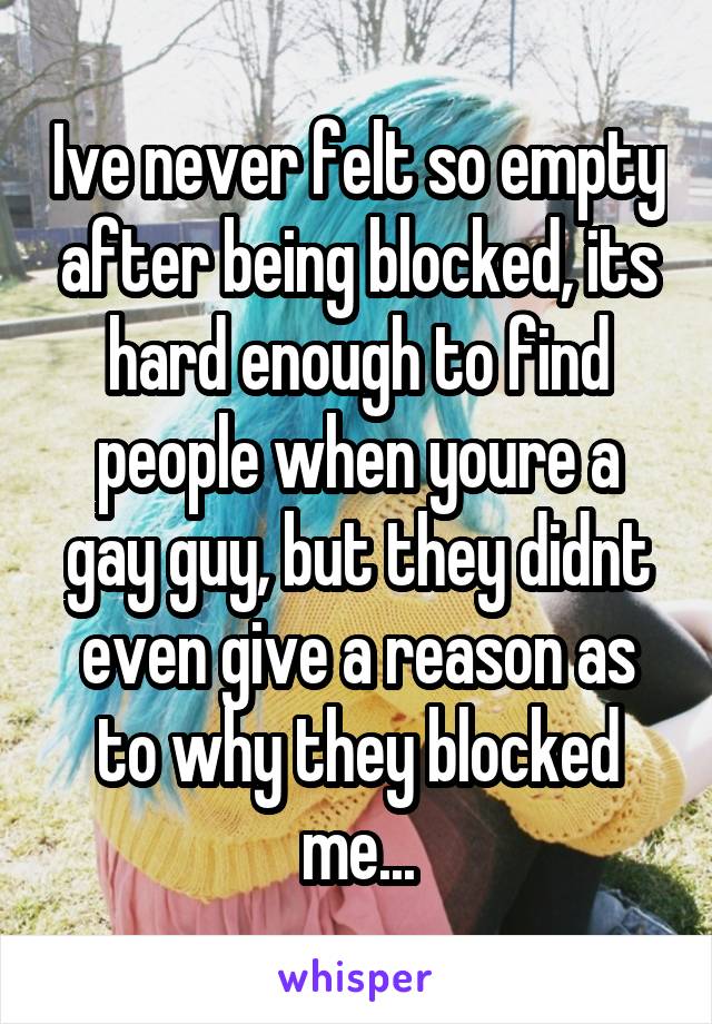 Ive never felt so empty after being blocked, its hard enough to find people when youre a gay guy, but they didnt even give a reason as to why they blocked me...