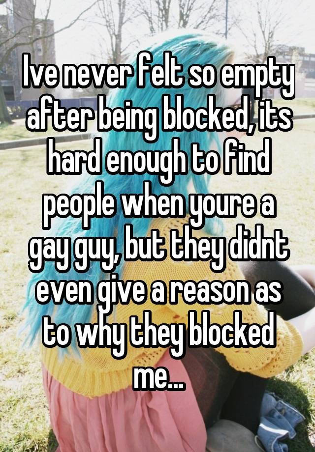 Ive never felt so empty after being blocked, its hard enough to find people when youre a gay guy, but they didnt even give a reason as to why they blocked me...