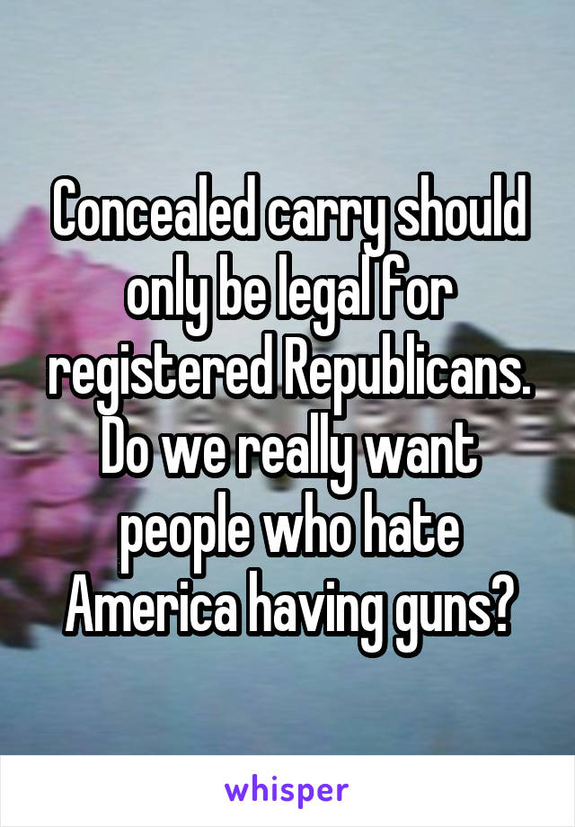 Concealed carry should only be legal for registered Republicans. Do we really want people who hate America having guns?