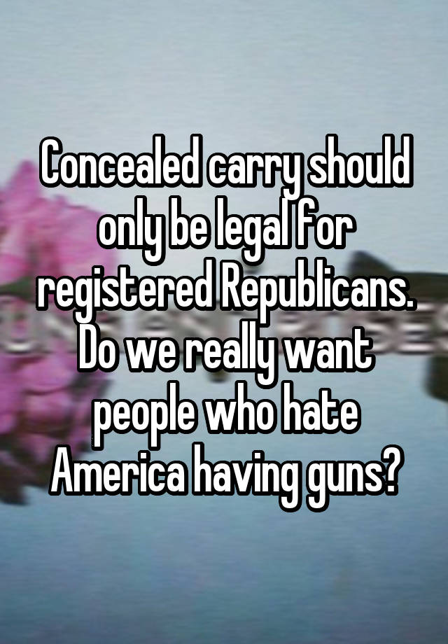 Concealed carry should only be legal for registered Republicans. Do we really want people who hate America having guns?