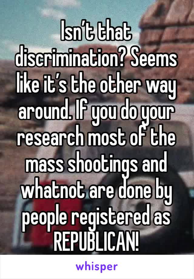 Isn’t that discrimination? Seems like it’s the other way around. If you do your research most of the mass shootings and whatnot are done by people registered as REPUBLICAN! 