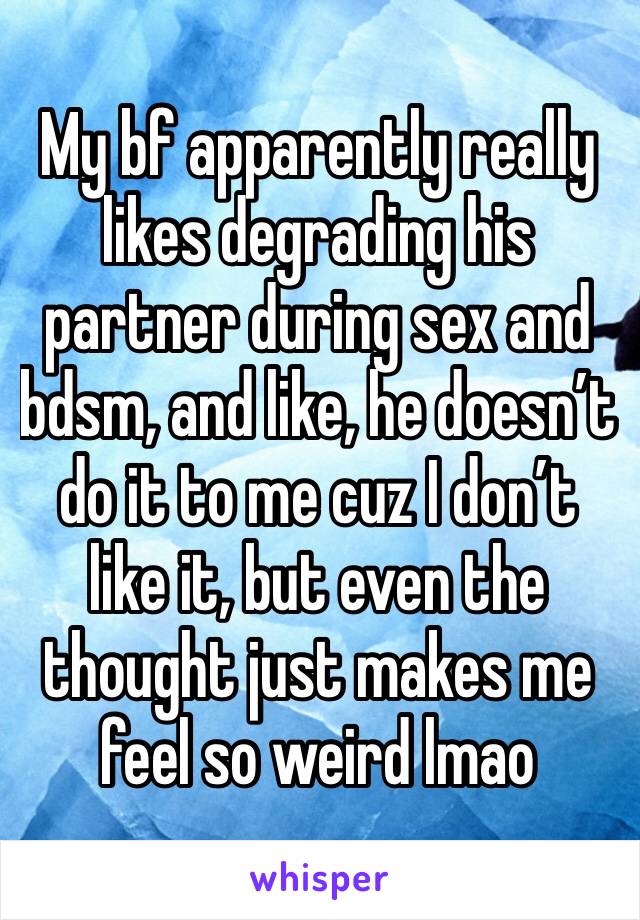 My bf apparently really likes degrading his partner during sex and bdsm, and like, he doesn’t do it to me cuz I don’t like it, but even the thought just makes me feel so weird lmao