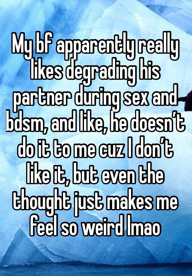 My bf apparently really likes degrading his partner during sex and bdsm, and like, he doesn’t do it to me cuz I don’t like it, but even the thought just makes me feel so weird lmao