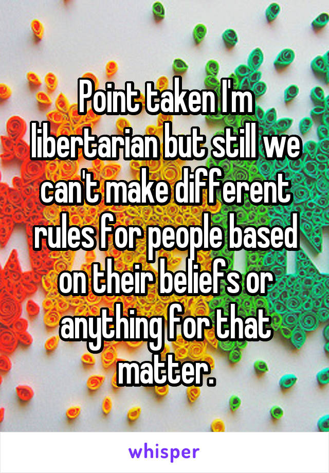 Point taken I'm libertarian but still we can't make different rules for people based on their beliefs or anything for that matter.