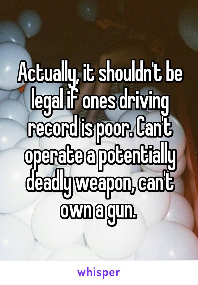 Actually, it shouldn't be legal if ones driving record is poor. Can't operate a potentially deadly weapon, can't own a gun. 